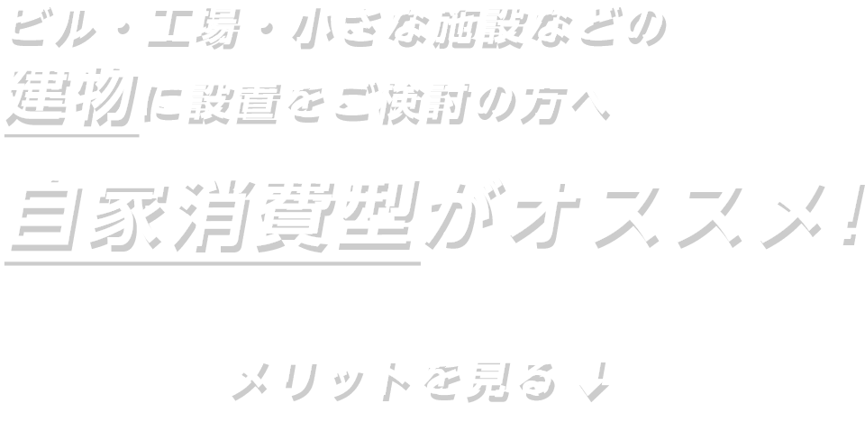 ビル・工場・小さな施設などの建物に設置をご検討の方へ 自家消費型がオススメ！ メリットを見る