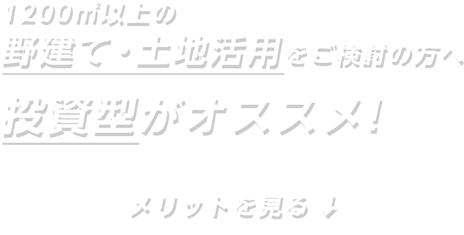 1200㎡以上の野建て・土地活用をご検討の方へ 投資型がオススメ！ メリットを見る