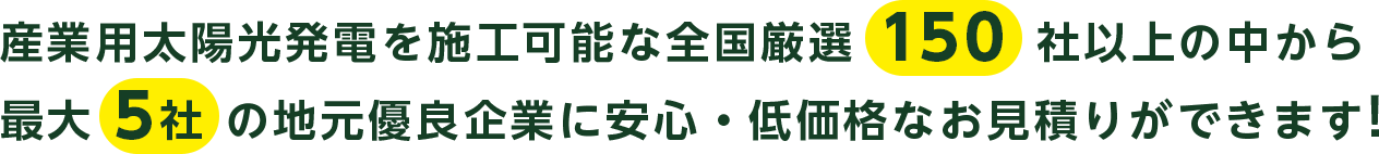 産業用太陽光発電を施工可能な全国厳選 150 社以上の中から最大 5社 の地元優良企業に安心・低価格なお見積りができます!