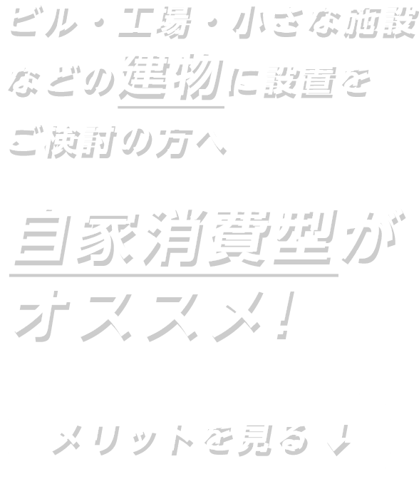 ビル・工場・小さな施設などの建物に設置をご検討の方へ 自家消費型がオススメ！ メリットを見る